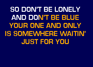 SO DON'T BE LONELY
AND DON'T BE BLUE
YOUR ONE AND ONLY
IS SOMEINHERE WAITIN'
JUST FOR YOU