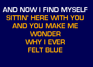 AND NOWI FIND MYSELF
SITI'IN' HERE WITH YOU
AND YOU MAKE ME
WONDER
WHY I EVER
FELT BLUE