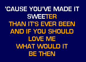 'CAUSE YOU'VE MADE IT
SWEETER
THAN ITS EVER BEEN
AND IF YOU SHOULD
LOVE ME
WHAT WOULD IT
BE THEN