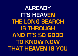 ALREADY
ITS HEAVEN
THE LONG SEARCH
IS THROUGH
AND IT'S SO GOOD
TO KNOW NOW
THAT HEAVEN IS YOU