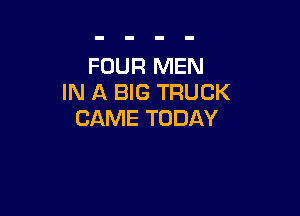 FOUR MEN
IN A BIG TRUCK

CAME TODAY