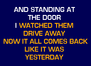 AND STANDING AT
THE DOOR
I WATCHED THEM
DRIVE AWAY
NOW IT ALL COMES BACK
LIKE IT WAS
YESTERDAY