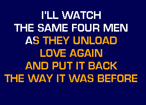 I'LL WATCH
THE SAME FOUR MEN
AS THEY UNLOAD
LOVE AGAIN
AND PUT IT BACK
THE WAY IT WAS BEFORE
