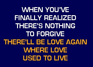 WHEN YOU'VE
FINALLY REALIZED
THERE'S NOTHING

TO FORGIVE
THERE'LL BE LOVE AGAIN
WHERE LOVE
USED TO LIVE