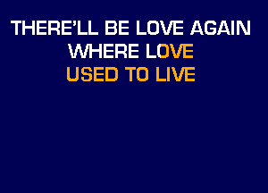 THERE'LL BE LOVE AGAIN
WHERE LOVE
USED TO LIVE
