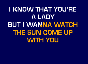 I KNOW THAT YOU'RE
A LADY
BUT I WANNA WATCH
THE SUN COME UP
WITH YOU