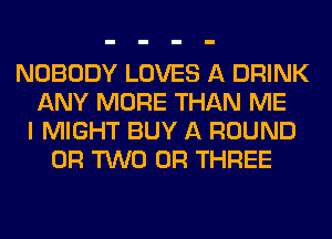 NOBODY LOVES A DRINK
ANY MORE THAN ME
I MIGHT BUY A ROUND
OR TWO 0R THREE