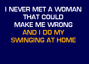 I NEVER MET A WOMAN
THAT COULD
MAKE ME WRONG
AND I DO MY
SUVINGING AT HOME