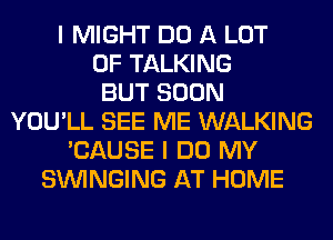 I MIGHT DO A LOT
OF TALKING
BUT SOON
YOU'LL SEE ME WALKING
'CAUSE I DO MY
SUVINGING AT HOME