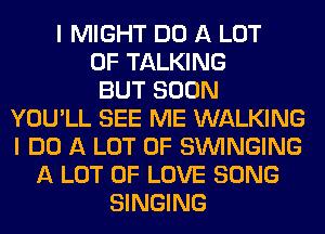 I MIGHT DO A LOT
OF TALKING
BUT SOON
YOU'LL SEE ME WALKING
I DO A LOT OF SUVINGING
A LOT OF LOVE SONG
SINGING