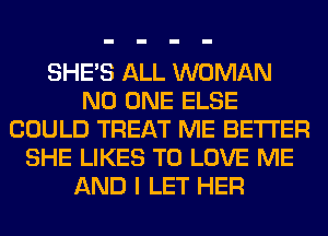 SHE'S ALL WOMAN
NO ONE ELSE
COULD TREAT ME BETTER
SHE LIKES TO LOVE ME
AND I LET HER