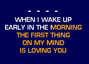 WHEN I WAKE UP
EARLY IN THE MORNING
THE FIRST THING
ON MY MIND
IS LOVING YOU