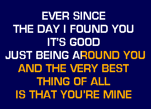 EVER SINCE
THE DAY I FOUND YOU
ITS GOOD
JUST BEING AROUND YOU
AND THE VERY BEST
THING OF ALL
IS THAT YOU'RE MINE