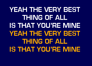 YEAH THE VERY BEST
THING OF ALL

IS THAT YOU'RE MINE

YEAH THE VERY BEST
THING OF ALL

IS THAT YOU'RE MINE