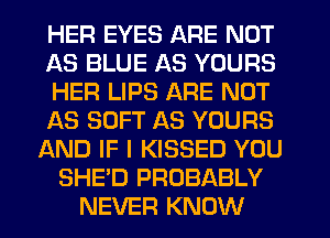 HER EYES ARE NOT
AS BLUE AS YOURS
HER LIPS ARE NOT
1A3 SOFT AS YOURS
AND IF I KISSED YOU
SHE'D PROBABLY
NEVER KNOW