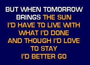 BUT WHEN TOMORROW
BRINGS THE SUN
I'D HAVE TO LIVE WITH
WHAT I'D DONE
AND THOUGH I'D LOVE
TO STAY
I'D BETTER GO