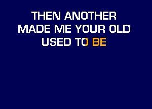 THEN ANOTHER
MADE ME YOUR OLD
USED TO BE