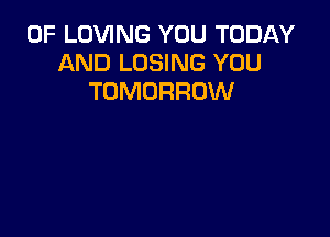 0F LOVING YOU TODAY
AND LOSING YOU
TOMORROW