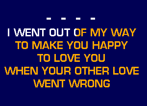 I WENT OUT OF MY WAY
TO MAKE YOU HAPPY
TO LOVE YOU
WHEN YOUR OTHER LOVE
WENT WRONG