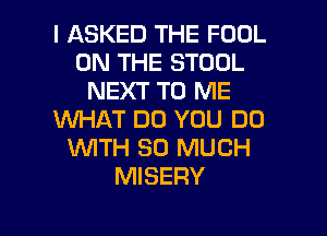 I ASKED THE FOOL
ON THE STOOL
NEXT TO ME
WHAT DO YOU DO
1WITH SO MUCH
MISERY
