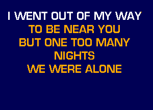 I WENT OUT OF MY WAY
TO BE NEAR YOU
BUT ONE TOO MANY
NIGHTS
WE WERE ALONE