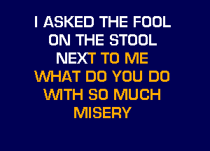 I ASKED THE FOOL
ON THE STOOL
NEXT TO ME
WHAT DO YOU DO
1WITH SO MUCH
MISERY