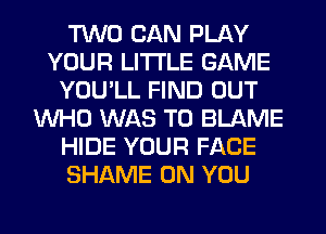 TWO CAN PLAY
YOUR LITI'LE GAME
YOU'LL FIND OUT
WHO WAS T0 BLAME
HIDE YOUR FACE
SHAME ON YOU