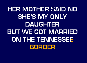 HER MOTHER SAID N0
SHE'S MY ONLY
DAUGHTER
BUT WE GOT MARRIED
ON THE TENNESSEE
BORDER