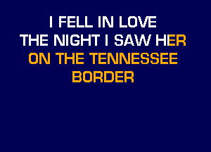 I FELL IN LOVE
THE NIGHT I SAW HER
ON THE TENNESSEE
BORDER