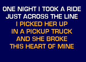 ONE NIGHT I TOOK A RIDE
JUST ACROSS THE LINE
I PICKED HER UP
IN A PICKUP TRUCK
AND SHE BROKE
THIS HEART OF MINE