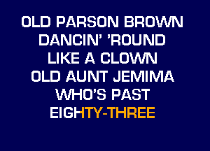 OLD PARSON BROWN
DANCIN' 'ROUND
LIKE A CLOWN
OLD AUNT JEMIMA
WHO'S PAST
ElGHTY-THREE