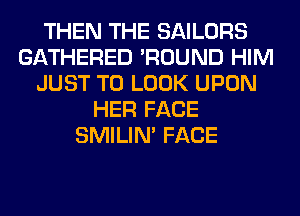 THEN THE SAILORS
GATHERED 'ROUND HIM
JUST TO LOOK UPON
HER FACE
SMILIM FACE