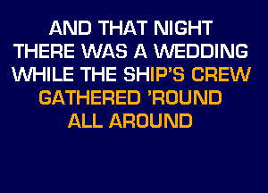 AND THAT NIGHT
THERE WAS A WEDDING
WHILE THE SHIP'S CREW

GATHERED 'ROUND
ALL AROUND