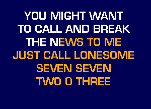 YOU MIGHT WANT
TO CALL AND BREAK
THE NEWS TO ME
JUST CALL LONESOME
SEVEN SEVEN
TWO 0 THREE