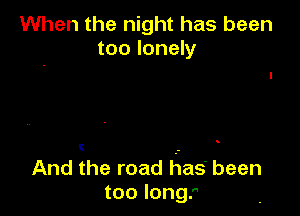 When the night has been
too lonely

e

And the road Iflase been
too long.