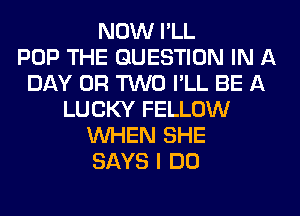 NOW I'LL
POP THE QUESTION IN A
DAY OR TWO I'LL BE A
LUCKY FELLOW
WHEN SHE
SAYS I DO