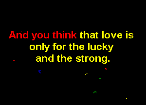 And you think that love is
only for the lucky

and the strong.