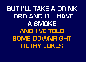 BUT I'LL TAKE A DRINK
LORD AND I'LL HAVE
A SMOKE
AND I'VE TOLD
SOME DOWNRIGHT
FILTHY JOKES