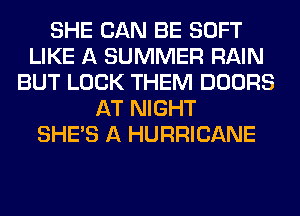 SHE CAN BE SOFT
LIKE A SUMMER RAIN
BUT LOCK THEM DOORS
AT NIGHT
SHE'S A HURRICANE