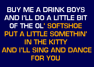 BUY ME A DRINK BOYS
AND I'LL DO A LITTLE BIT
OF THE OL' SOFTSHOE
PUT A LITTLE SOMETHIN'
IN THE KITI'Y
AND I'LL SING AND DANCE
FOR YOU