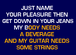 JUST NAME

YOUR PLEASURE THEN
GET DOWN IN YOUR JEANS

MY BODY NEEDS
A BEVERAGE
AND MY GUITAR NEEDS
SOME STRINGS