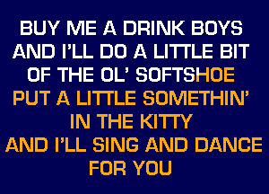 BUY ME A DRINK BOYS
AND I'LL DO A LITTLE BIT
OF THE OL' SOFTSHOE
PUT A LITTLE SOMETHIN'
IN THE KITI'Y
AND I'LL SING AND DANCE
FOR YOU