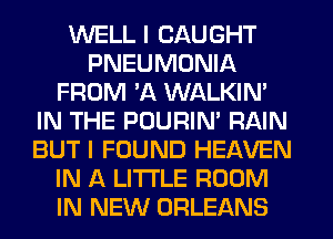 WELL I CAUGHT
PNEUMONIA
FROM 'A WALKIM
IN THE POURIN' RAIN
BUT I FOUND HEAVEN
IN A LITTLE ROOM
IN NEW ORLEANS