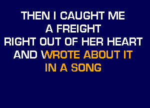 THEN I CAUGHT ME
A FREIGHT
RIGHT OUT OF HER HEART
AND WROTE ABOUT IT
IN A SONG