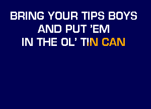 BRING YOUR TIPS BOYS
AND PUT 'EM
IN THE OL' TIN CAN