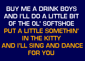 BUY ME A DRINK BOYS
AND I'LL DO A LITTLE BIT
OF THE OL' SOFTSHOE
PUT A LITTLE SOMETHIN'
IN THE KITI'Y
AND I'LL SING AND DANCE
FOR YOU