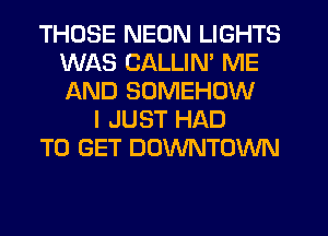 THOSE NEON LIGHTS
WAS CALLIN' ME
AND SOMEHOW

I JUST HAD
TO GET DOWNTOWN