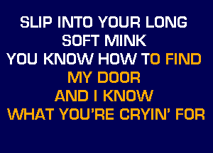 SLIP INTO YOUR LONG
SOFT MINK
YOU KNOW HOW TO FIND
MY DOOR
AND I KNOW
WHAT YOU'RE CRYIN' FOR