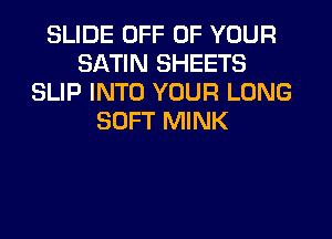 SLIDE OFF OF YOUR
SATIN SHEETS
SLIP INTO YOUR LONG
SOFT MINK