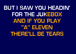 BUT I SAW YOU HEADIN'
FOR THE JUKEBOX
AND IF YOU PLAY

A ELEVEN
THERE'LL BE TEARS